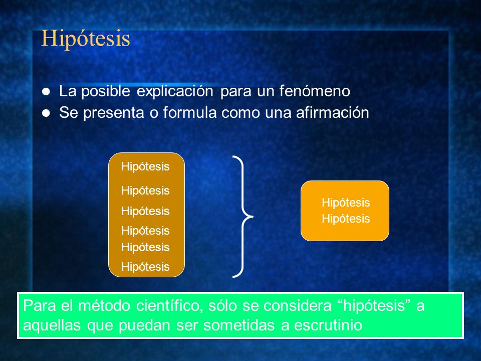 Hipótesis La posible explicación para un fenómeno Se presenta o formula como una afirmación Para el método científico, sólo se considera hipótesis a aquellas que puedan ser sometidas a escrutinio Hipótesis
