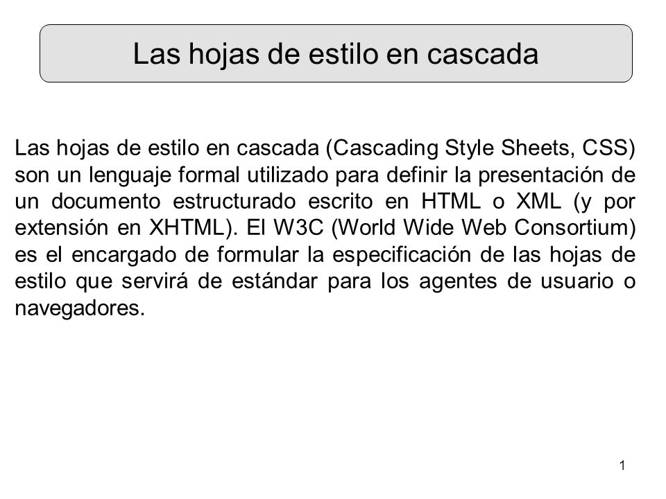 1 Las hojas de estilo en cascada Las hojas de estilo en cascada (Cascading Style Sheets, CSS) son un lenguaje formal utilizado para definir la presentación de un documento estructurado escrito en HTML o XML (y por extensión en XHTML).