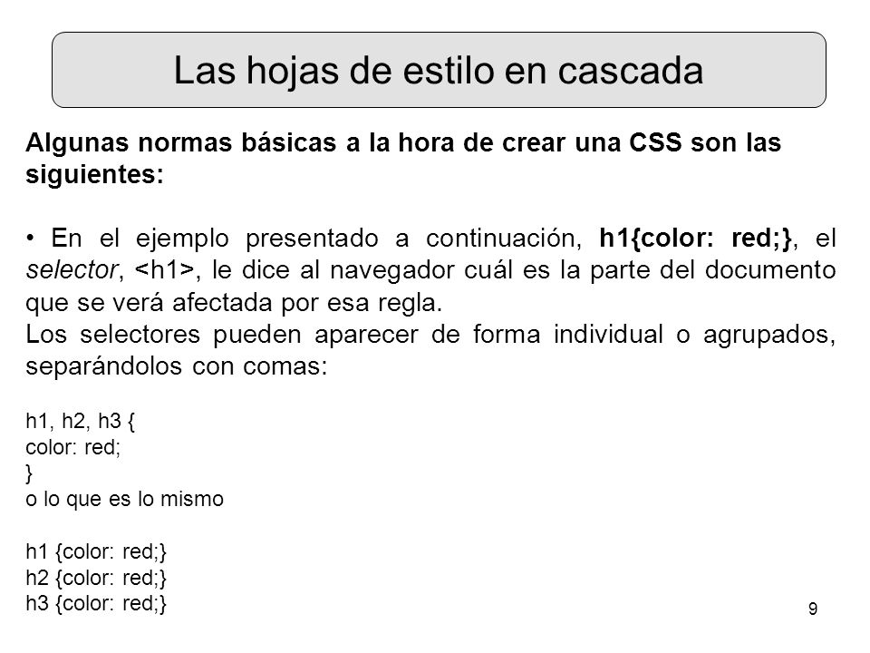 9 Las hojas de estilo en cascada Algunas normas básicas a la hora de crear una CSS son las siguientes: En el ejemplo presentado a continuación, h1{color: red;}, el selector,, le dice al navegador cuál es la parte del documento que se verá afectada por esa regla.