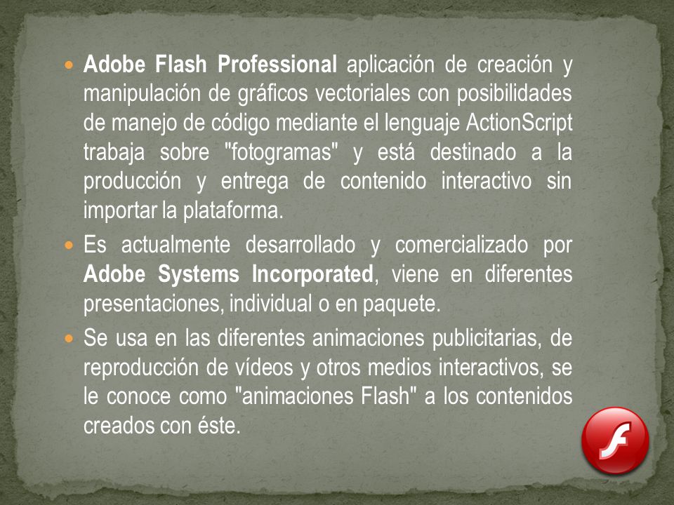 Adobe Flash Professional aplicación de creación y manipulación de gráficos vectoriales con posibilidades de manejo de código mediante el lenguaje ActionScript trabaja sobre fotogramas y está destinado a la producción y entrega de contenido interactivo sin importar la plataforma.