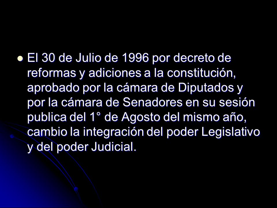 El 30 de Julio de 1996 por decreto de reformas y adiciones a la constitución, aprobado por la cámara de Diputados y por la cámara de Senadores en su sesión publica del 1° de Agosto del mismo año, cambio la integración del poder Legislativo y del poder Judicial.