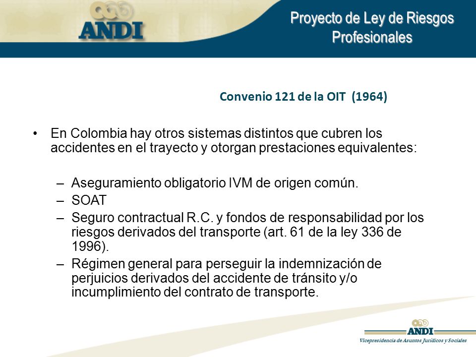 Convenio 121 de la OIT (1964) En Colombia hay otros sistemas distintos que cubren los accidentes en el trayecto y otorgan prestaciones equivalentes: –Aseguramiento obligatorio IVM de origen común.