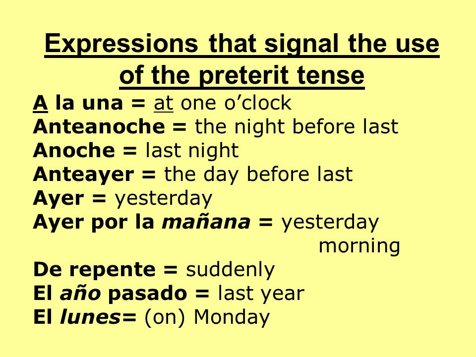 Expressions that signal the use of the preterit tense A la una = at one o’clock Anteanoche = the night before last Anoche = last night Anteayer = the day before last Ayer = yesterday Ayer por la mañana = yesterday morning De repente = suddenly El año pasado = last year El lunes= (on) Monday