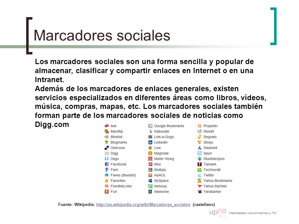 Marcadores sociales Fuente: Wikipedia:   (castellano) Los marcadores sociales son una forma sencilla y popular de almacenar, clasificar y compartir enlaces en Internet o en una Intranet.