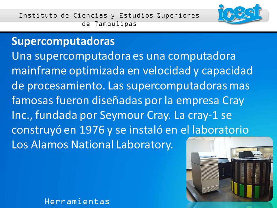 Herramientas Computacionales 1 Instituto de Ciencias y Estudios Superiores de Tamaulipas Supercomputadoras Una supercomputadora es una computadora mainframe optimizada en velocidad y capacidad de procesamiento.