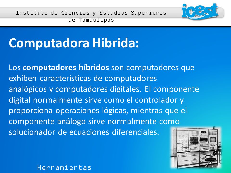 Herramientas Computacionales 1 Instituto de Ciencias y Estudios Superiores de Tamaulipas Computadora Hibrida: Los computadores híbridos son computadores que exhiben características de computadores analógicos y computadores digitales.