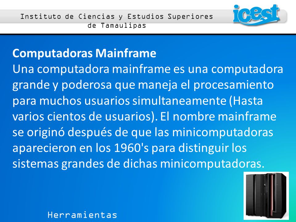 Herramientas Computacionales 1 Instituto de Ciencias y Estudios Superiores de Tamaulipas Computadoras Mainframe Una computadora mainframe es una computadora grande y poderosa que maneja el procesamiento para muchos usuarios simultaneamente (Hasta varios cientos de usuarios).