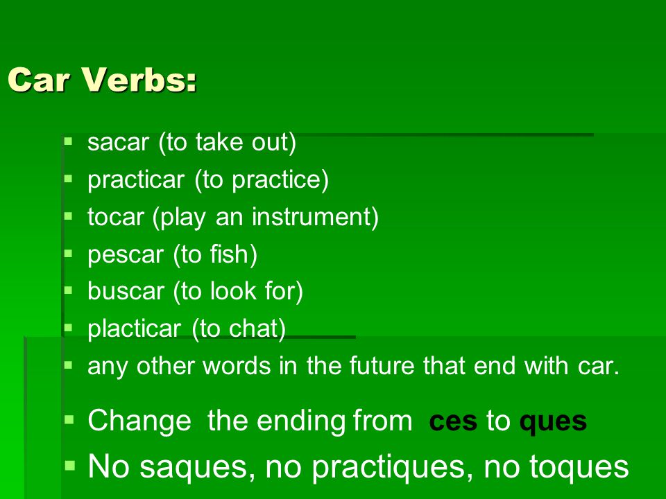 Car Verbs:   sacar (to take out)   practicar (to practice)   tocar (play an instrument)   pescar (to fish)   buscar (to look for)   placticar (to chat)   any other words in the future that end with car.