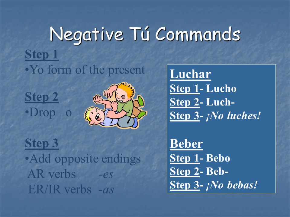Negative Tú Commands Step 1 Yo form of the present Step 2 Drop –o Step 3 Add opposite endings AR verbs -es ER/IR verbs -as Luchar Step 1- Lucho Step 2- Luch- Step 3- ¡No luches.