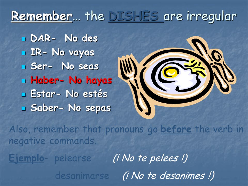 Remember… the DISHES are irregular DAR- No des DAR- No des IR- No vayas IR- No vayas Ser- No seas Ser- No seas Haber- No hayas Haber- No hayas Estar- No estés Estar- No estés Saber- No sepas Saber- No sepas Also, remember that pronouns go before the verb in negative commands.