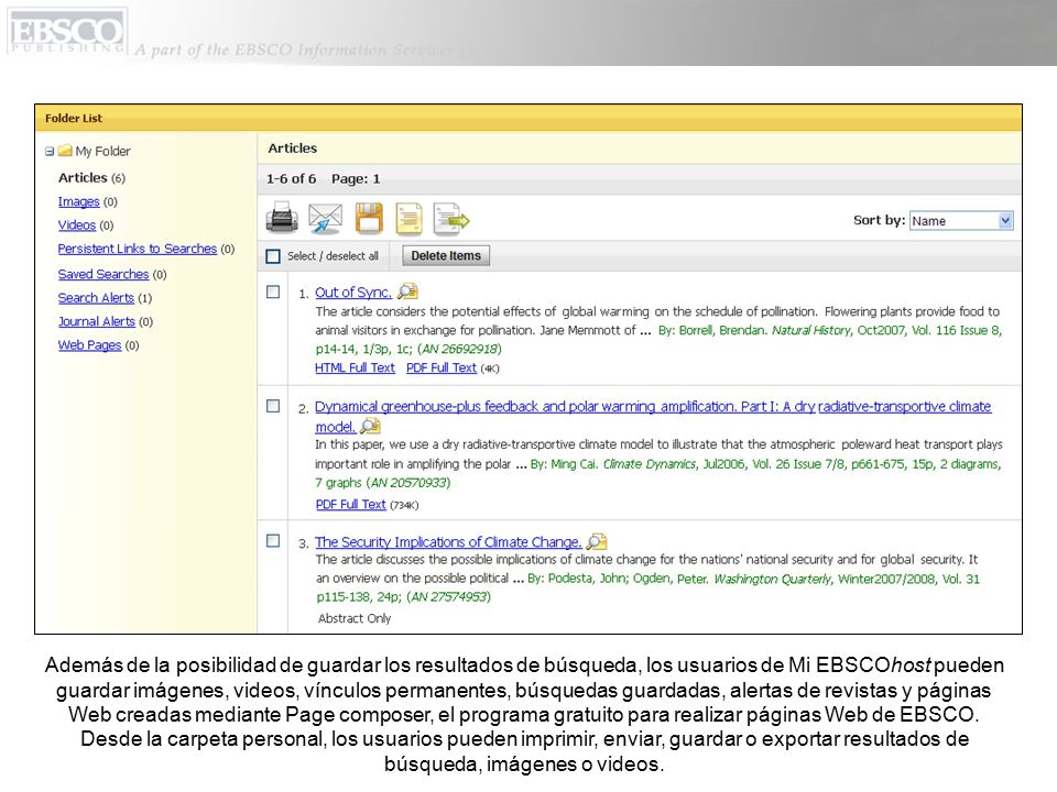 Además de la posibilidad de guardar los resultados de búsqueda, los usuarios de Mi EBSCOhost pueden guardar imágenes, videos, vínculos permanentes, búsquedas guardadas, alertas de revistas y páginas Web creadas mediante Page composer, el programa gratuito para realizar páginas Web de EBSCO.