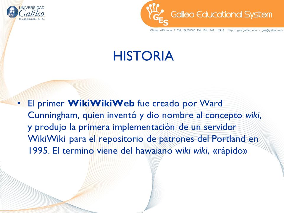 HISTORIA El primer WikiWikiWeb fue creado por Ward Cunningham, quien inventó y dio nombre al concepto wiki, y produjo la primera implementación de un servidor WikiWiki para el repositorio de patrones del Portland en 1995.