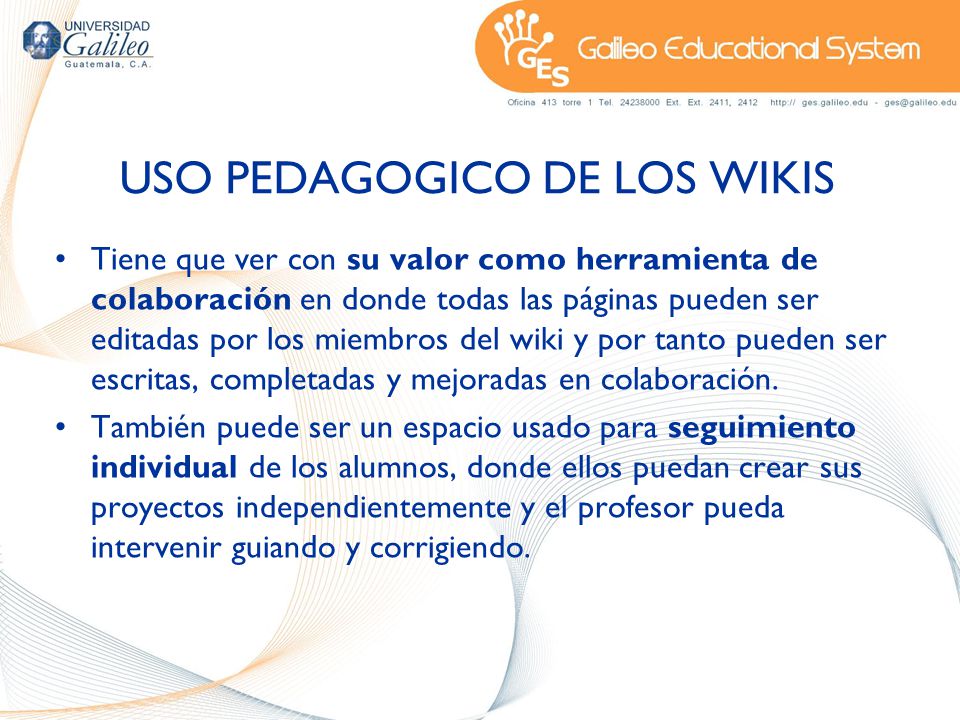 USO PEDAGOGICO DE LOS WIKIS Tiene que ver con su valor como herramienta de colaboración en donde todas las páginas pueden ser editadas por los miembros del wiki y por tanto pueden ser escritas, completadas y mejoradas en colaboración.