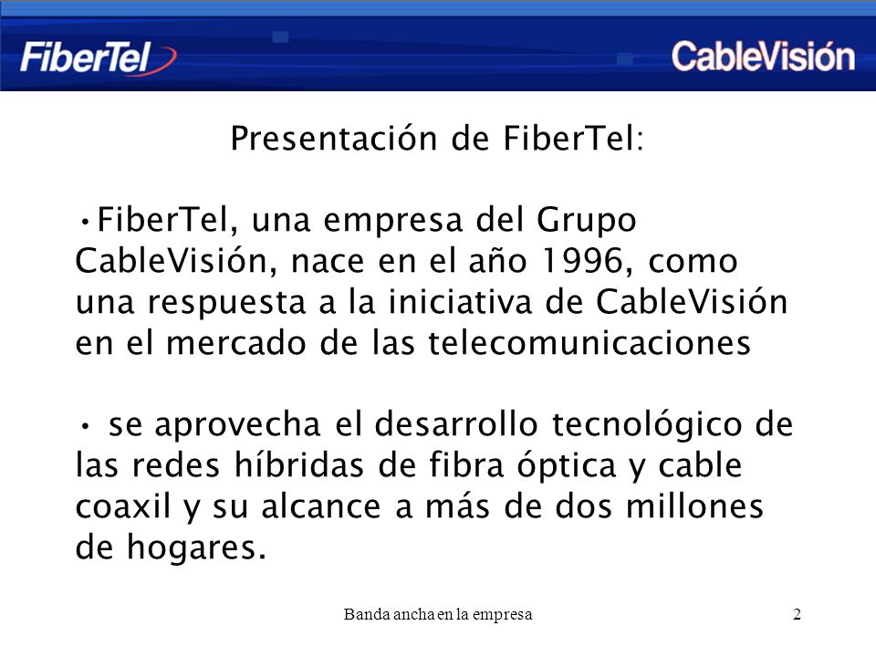 Banda ancha en la empresa2 Presentación de FiberTel: FiberTel, una empresa del Grupo CableVisión, nace en el año 1996, como una respuesta a la iniciativa de CableVisión en el mercado de las telecomunicaciones se aprovecha el desarrollo tecnológico de las redes híbridas de fibra óptica y cable coaxil y su alcance a más de dos millones de hogares.