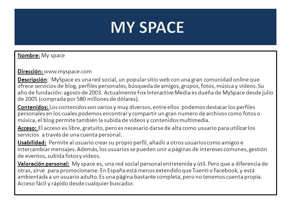 Nombre: My space Dirección:   Descripción: MySpace es una red social, un popular sitio web con una gran comunidad online que ofrece servicios de blog, perfiles personales, búsqueda de amigos, grupos, fotos, música y videos.