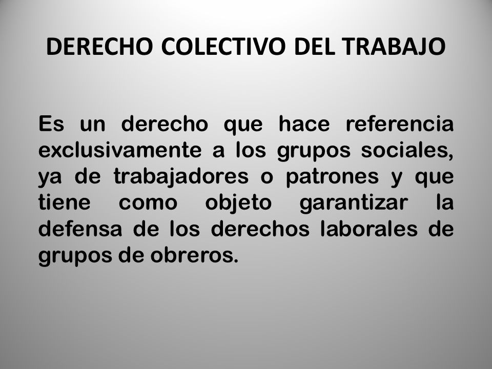 DERECHO COLECTIVO DEL TRABAJO Es un derecho que hace referencia exclusivamente a los grupos sociales, ya de trabajadores o patrones y que tiene como objeto garantizar la defensa de los derechos laborales de grupos de obreros.