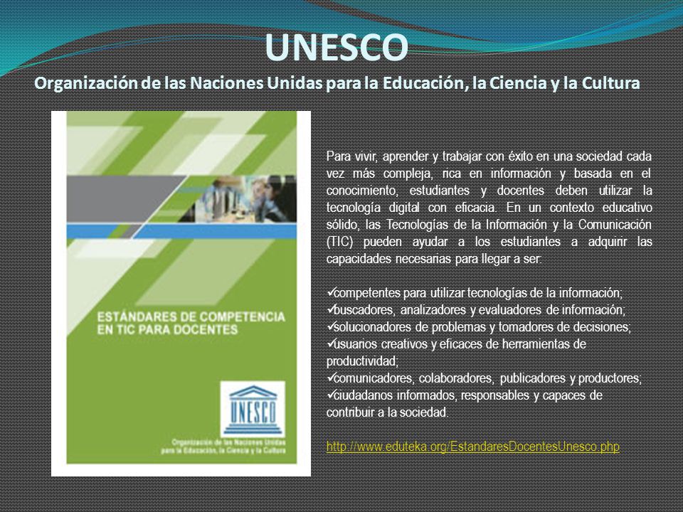 UNESCO Organización de las Naciones Unidas para la Educación, la Ciencia y la Cultura Para vivir, aprender y trabajar con éxito en una sociedad cada vez más compleja, rica en información y basada en el conocimiento, estudiantes y docentes deben utilizar la tecnología digital con eficacia.