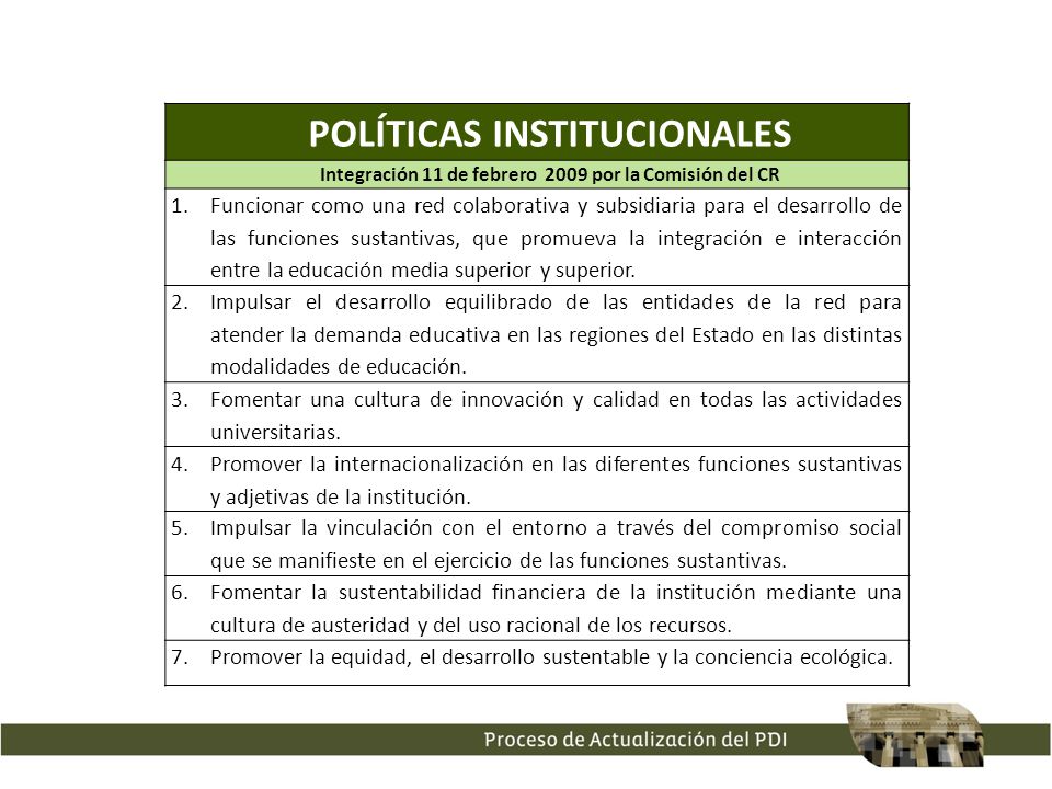 POLÍTICAS INSTITUCIONALES Integración 11 de febrero 2009 por la Comisión del CR 1.Funcionar como una red colaborativa y subsidiaria para el desarrollo de las funciones sustantivas, que promueva la integración e interacción entre la educación media superior y superior.