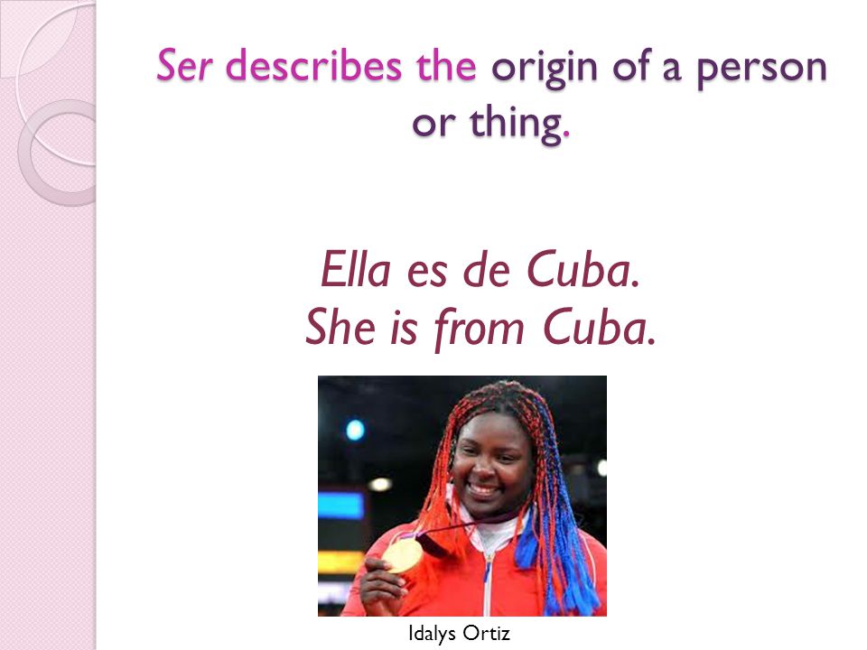 Ser describes the origin of a person or thing. Ella es de Cuba. She is from Cuba. Idalys Ortiz
