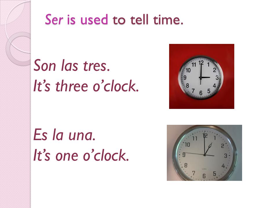 Ser is used to tell time. Son las tres. It’s three o’clock. Es la una. It’s one o’clock.