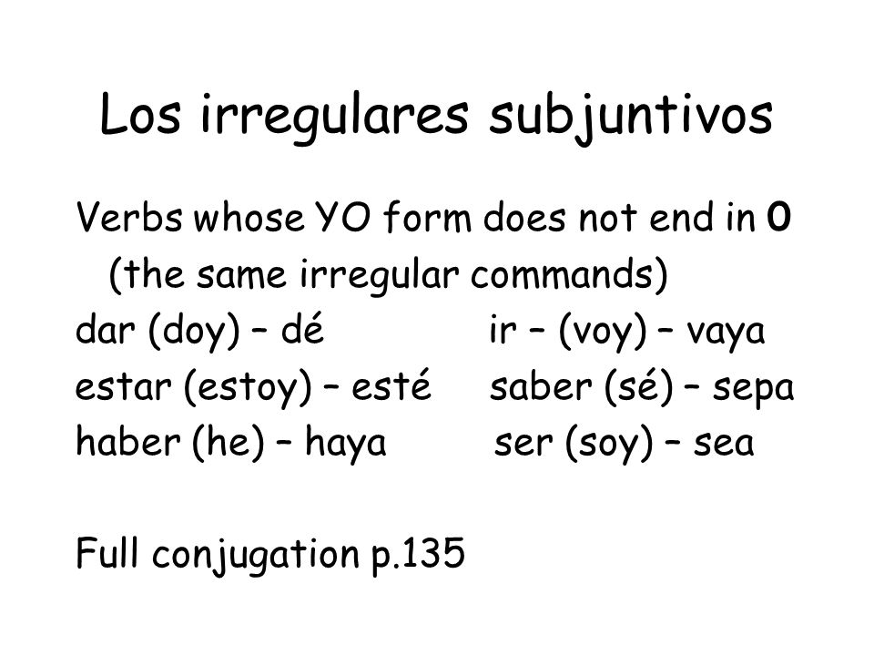 Los irregulares subjuntivos Verbs whose YO form does not end in 0 (the same irregular commands) dar (doy) – dé ir – (voy) – vaya estar (estoy) – esté saber (sé) – sepa haber (he) – haya ser (soy) – sea Full conjugation p.135