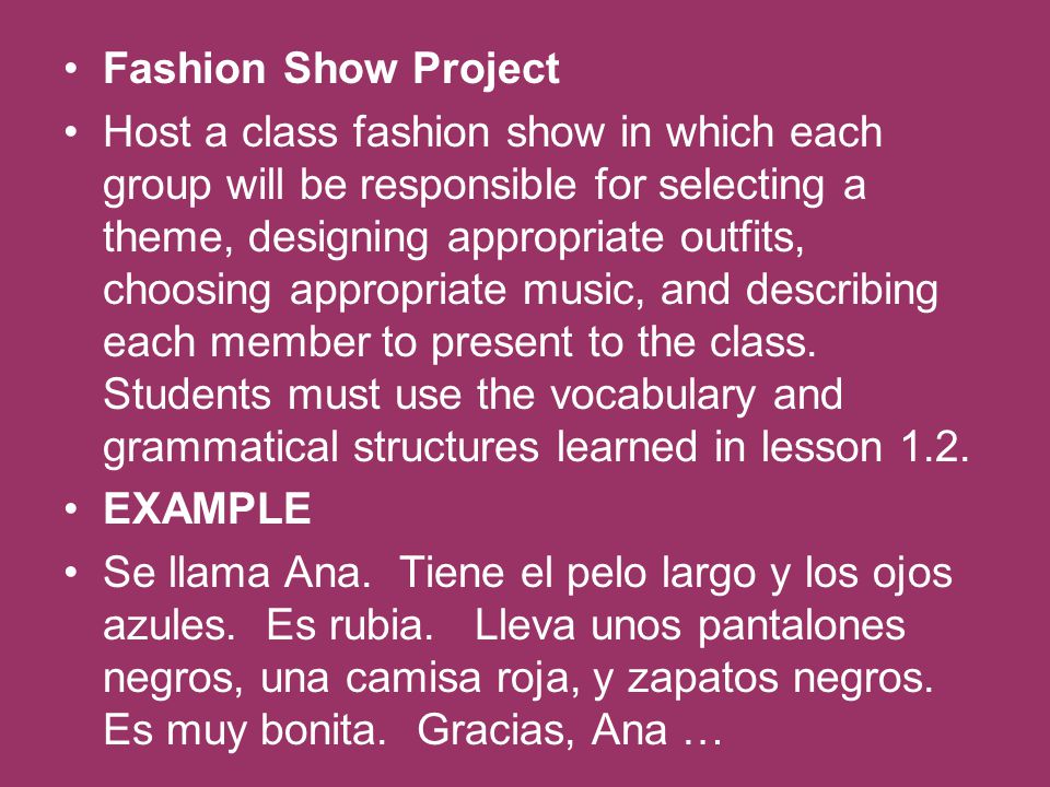 Fashion Show Project Host a class fashion show in which each group will be responsible for selecting a theme, designing appropriate outfits, choosing appropriate music, and describing each member to present to the class.