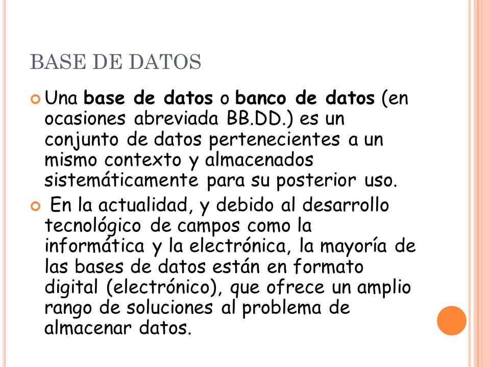 BASE DE DATOS Una base de datos o banco de datos (en ocasiones abreviada BB.DD.) es un conjunto de datos pertenecientes a un mismo contexto y almacenados sistemáticamente para su posterior uso.