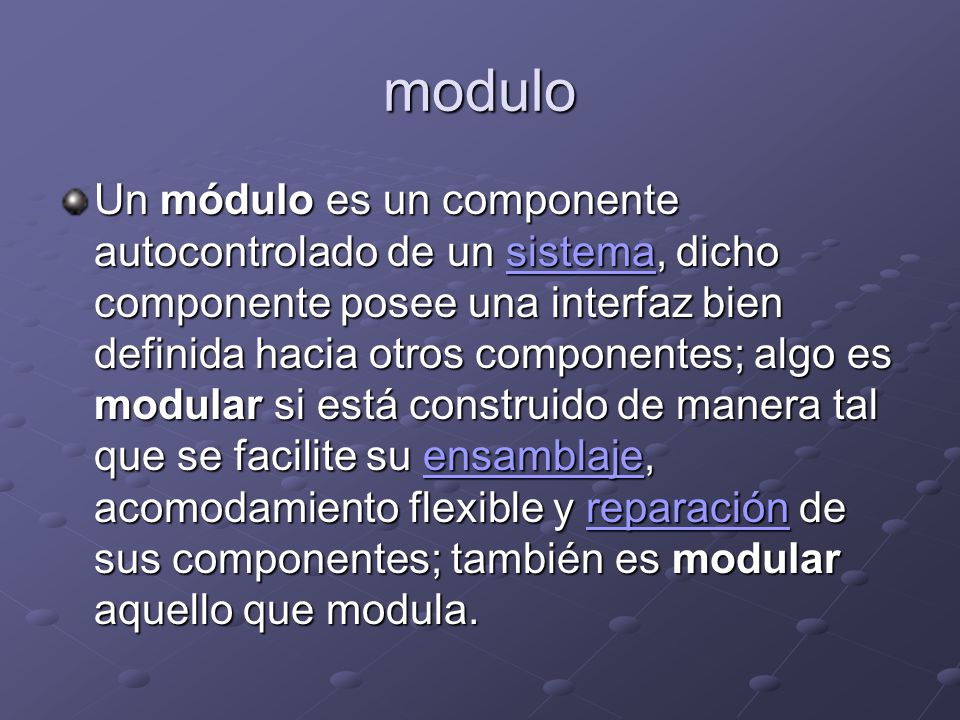 modulo Un módulo es un componente autocontrolado de un sistema, dicho componente posee una interfaz bien definida hacia otros componentes; algo es modular si está construido de manera tal que se facilite su ensamblaje, acomodamiento flexible y reparación de sus componentes; también es modular aquello que modula.