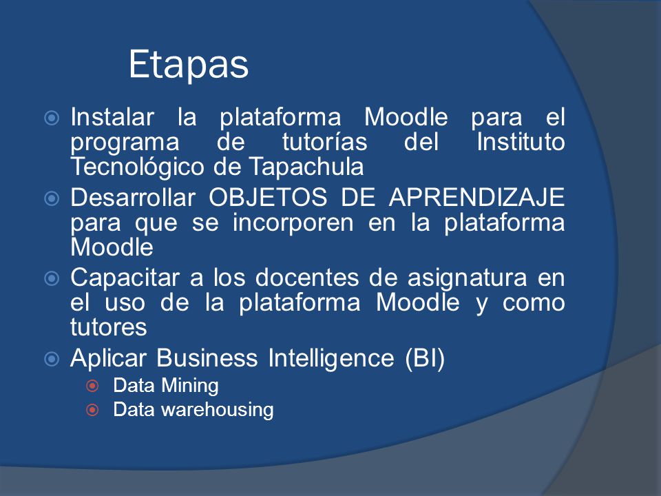 Etapas  Instalar la plataforma Moodle para el programa de tutorías del Instituto Tecnológico de Tapachula  Desarrollar OBJETOS DE APRENDIZAJE para que se incorporen en la plataforma Moodle  Capacitar a los docentes de asignatura en el uso de la plataforma Moodle y como tutores  Aplicar Business Intelligence (BI)  Data Mining  Data warehousing