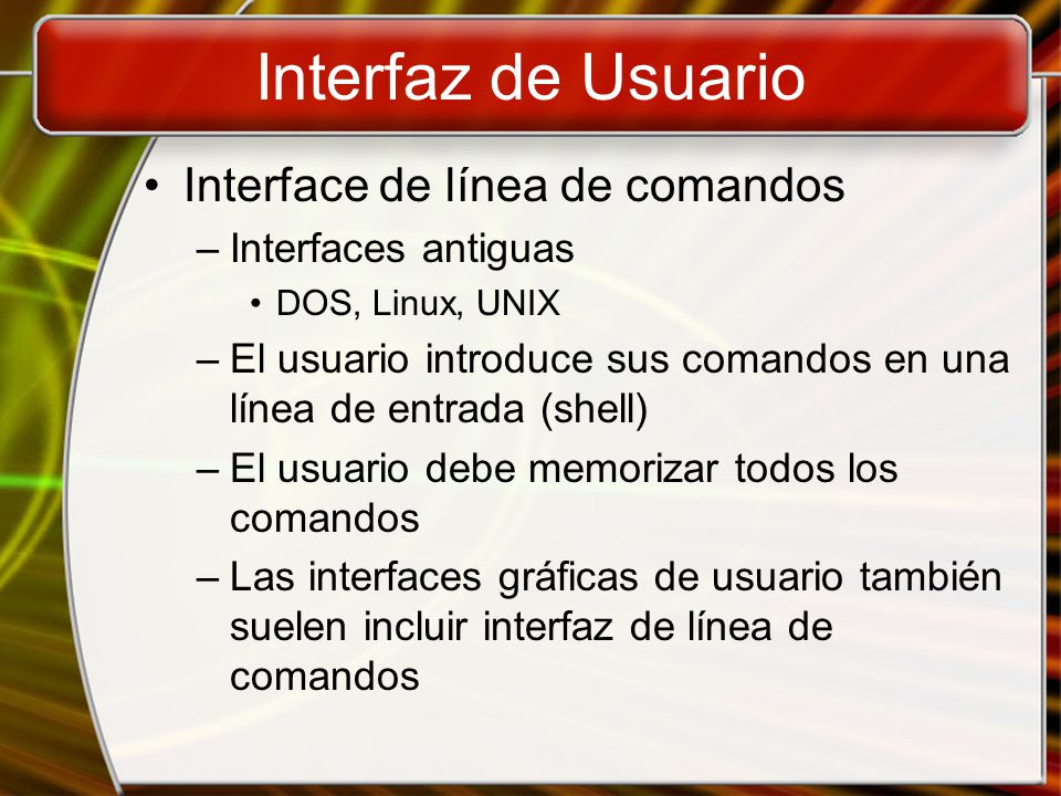 Interfaz de Usuario Interface de línea de comandos –Interfaces antiguas DOS, Linux, UNIX –El usuario introduce sus comandos en una línea de entrada (shell) –El usuario debe memorizar todos los comandos –Las interfaces gráficas de usuario también suelen incluir interfaz de línea de comandos