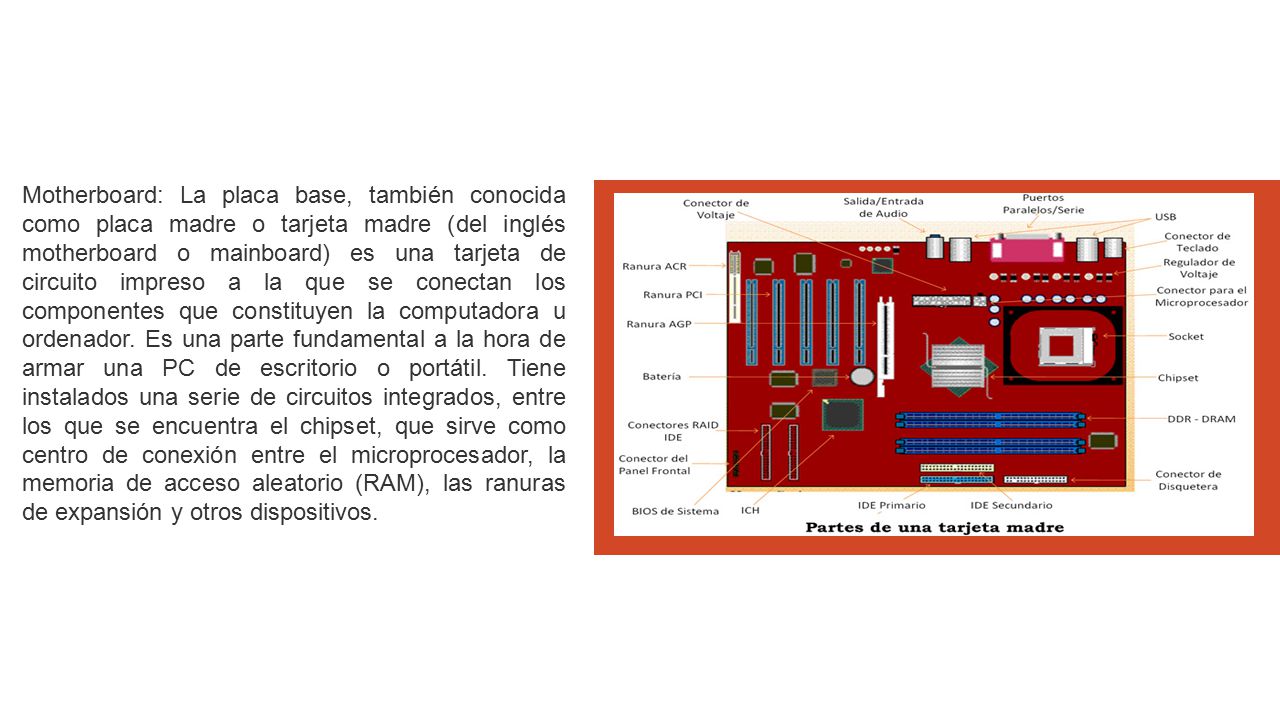 Motherboard: La placa base, también conocida como placa madre o tarjeta madre (del inglés motherboard o mainboard) es una tarjeta de circuito impreso a la que se conectan los componentes que constituyen la computadora u ordenador.