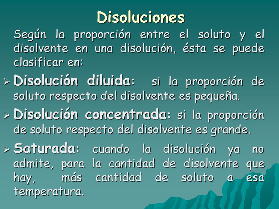 Disoluciones Según la proporción entre el soluto y el disolvente en una disolución, ésta se puede clasificar en:  Disolución diluida : si la proporción de soluto respecto del disolvente es pequeña.