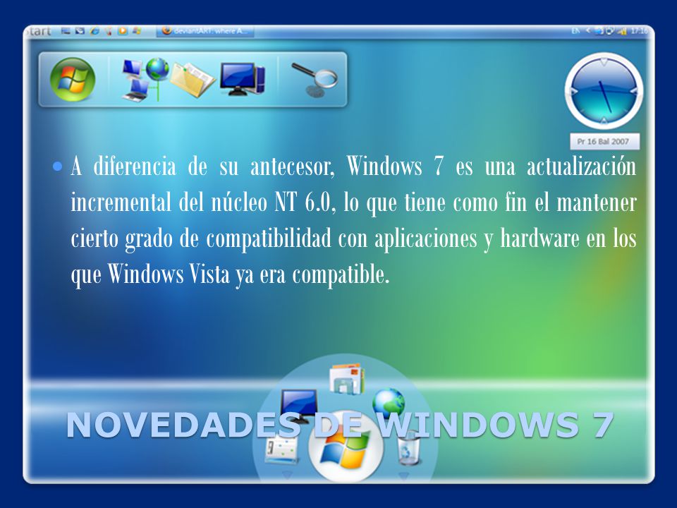 NOVEDADES DE WINDOWS 7 A diferencia de su antecesor, Windows 7 es una actualización incremental del núcleo NT 6.0, lo que tiene como fin el mantener cierto grado de compatibilidad con aplicaciones y hardware en los que Windows Vista ya era compatible.