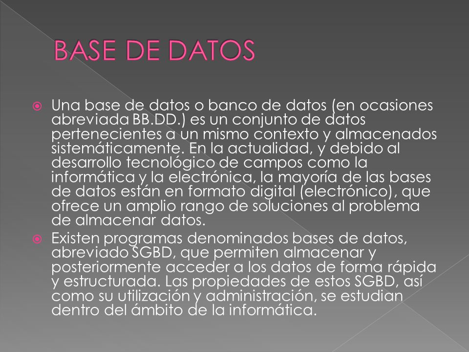  Una base de datos o banco de datos (en ocasiones abreviada BB.DD.) es un conjunto de datos pertenecientes a un mismo contexto y almacenados sistemáticamente.