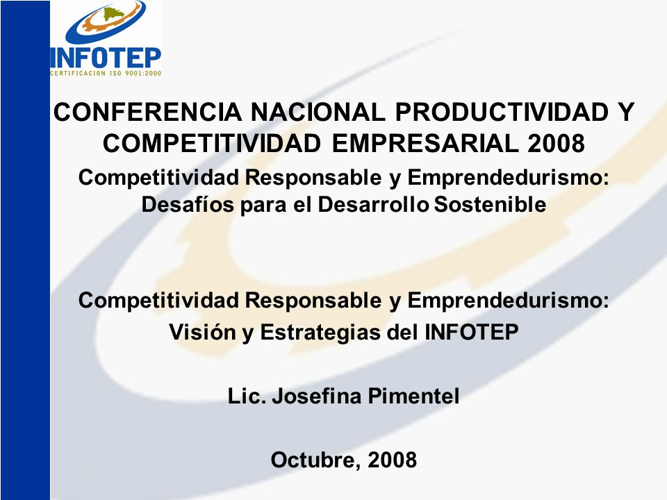 CONFERENCIA NACIONAL PRODUCTIVIDAD Y COMPETITIVIDAD EMPRESARIAL 2008 Competitividad Responsable y Emprendedurismo: Desafíos para el Desarrollo Sostenible Competitividad Responsable y Emprendedurismo: Visión y Estrategias del INFOTEP Lic.