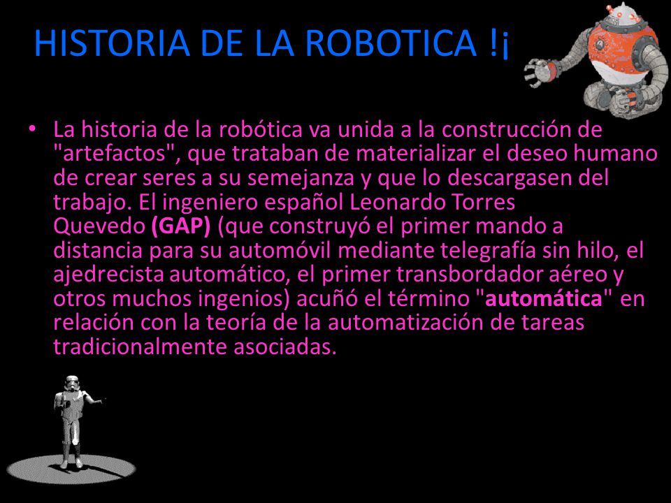 HISTORIA DE LA ROBOTICA !¡ La historia de la robótica va unida a la construcción de artefactos , que trataban de materializar el deseo humano de crear seres a su semejanza y que lo descargasen del trabajo.