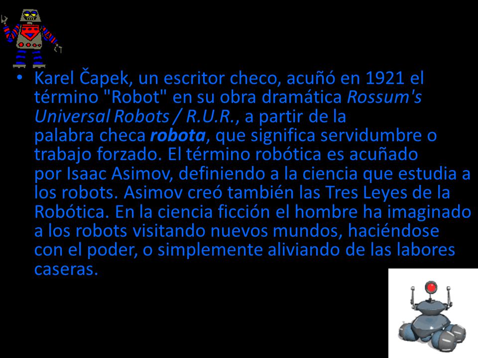 Karel Čapek, un escritor checo, acuñó en 1921 el término Robot en su obra dramática Rossum s Universal Robots / R.U.R., a partir de la palabra checa robota, que significa servidumbre o trabajo forzado.