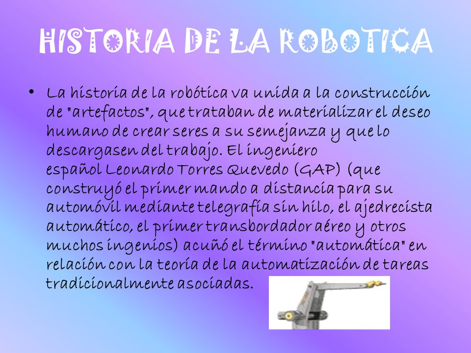 HISTORIA DE LA ROBOTICA La historia de la robótica va unida a la construcción de artefactos , que trataban de materializar el deseo humano de crear seres a su semejanza y que lo descargasen del trabajo.