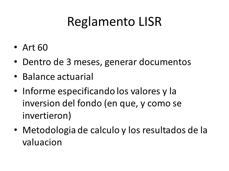 Reglamento LISR Art 60 Dentro de 3 meses, generar documentos Balance actuarial Informe especificando los valores y la inversion del fondo (en que, y como se invertieron) Metodologia de calculo y los resultados de la valuacion