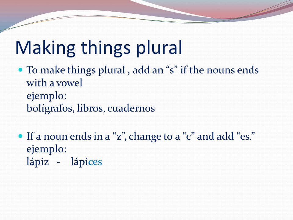 Making things plural To make things plural, add an s if the nouns ends with a vowel ejemplo: bolígrafos, libros, cuadernos If a noun ends in a z , change to a c and add es. ejemplo: lápiz - lápices