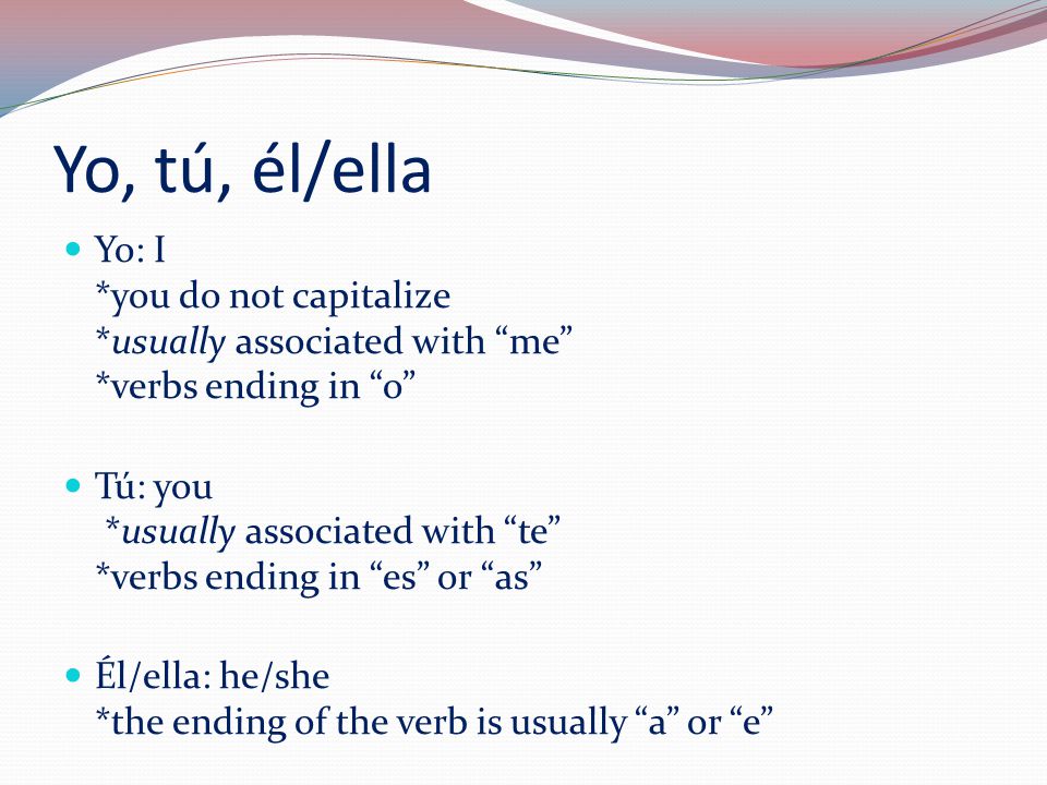 Yo: I *you do not capitalize *usually associated with me *verbs ending in o Tú: you *usually associated with te *verbs ending in es or as Él/ella: he/she *the ending of the verb is usually a or e Yo, tú, él/ella