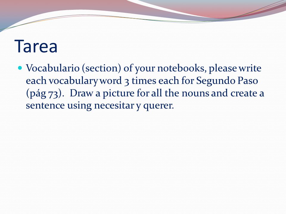 Tarea Vocabulario (section) of your notebooks, please write each vocabulary word 3 times each for Segundo Paso (pág 73).