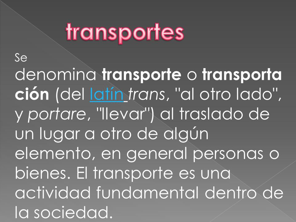 Se denomina transporte o transporta ción (del latín trans, al otro lado , y portare, llevar ) al traslado de un lugar a otro de algún elemento, en general personas o bienes.
