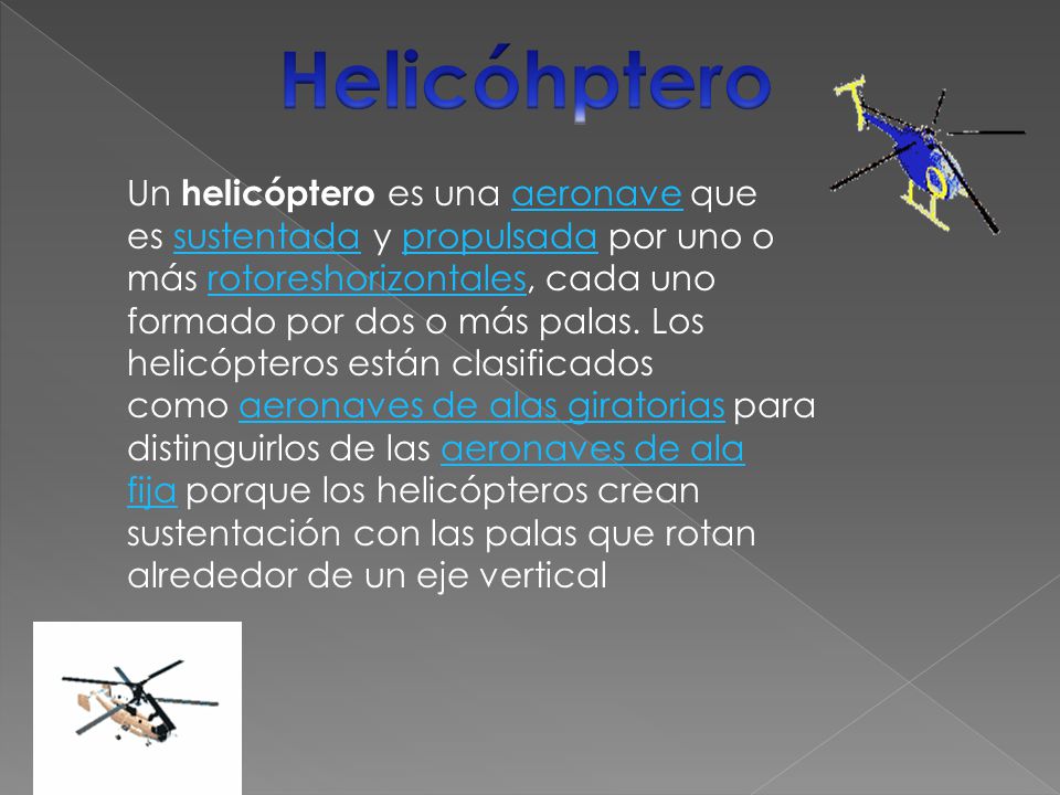 Un helicóptero es una aeronave que es sustentada y propulsada por uno o más rotoreshorizontales, cada uno formado por dos o más palas.