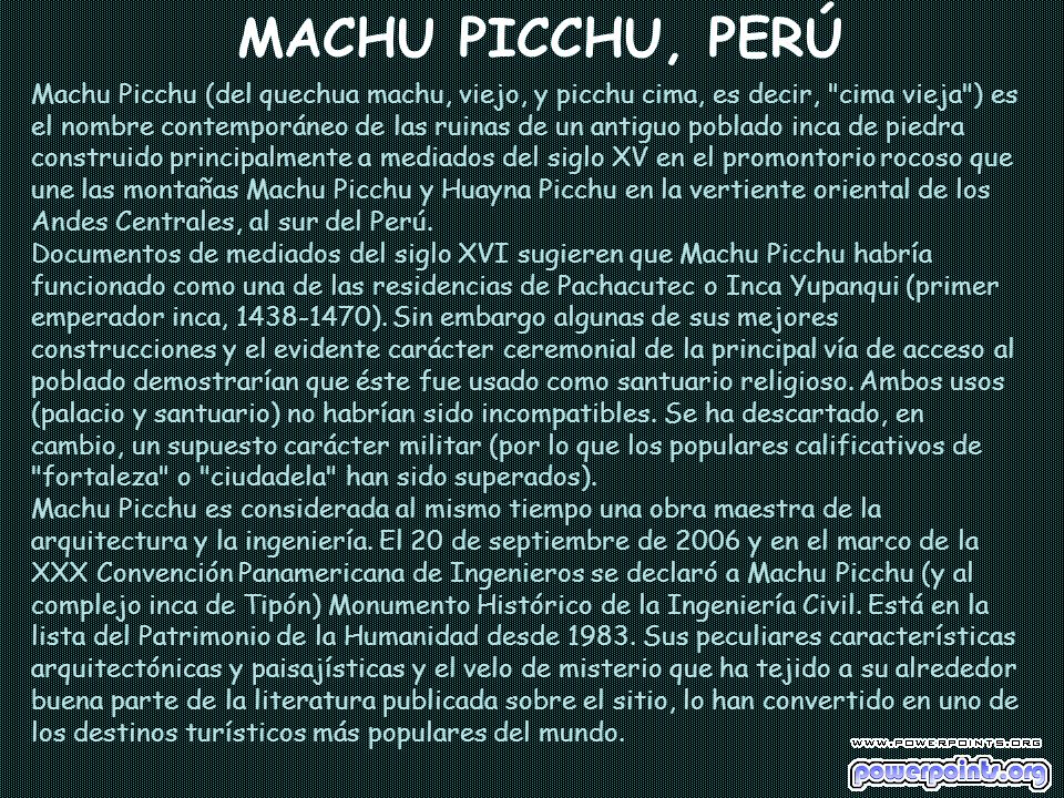 MACHU PICCHU, PERÚ Machu Picchu (del quechua machu, viejo, y picchu cima, es decir, cima vieja ) es el nombre contemporáneo de las ruinas de un antiguo poblado inca de piedra construido principalmente a mediados del siglo XV en el promontorio rocoso que une las montañas Machu Picchu y Huayna Picchu en la vertiente oriental de los Andes Centrales, al sur del Perú.