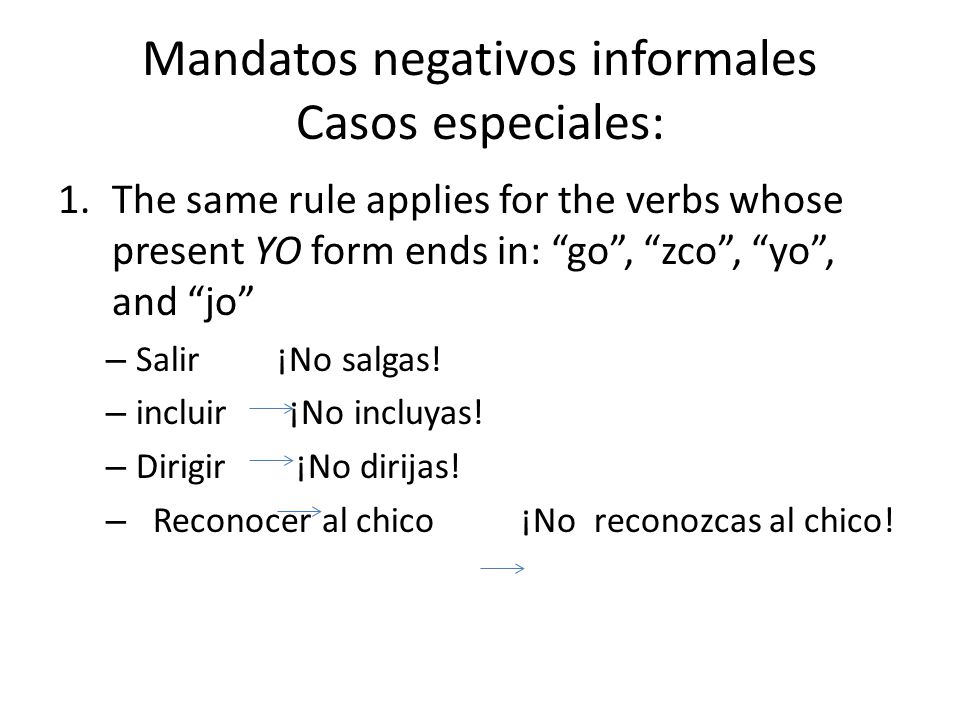 Mandatos negativos informales Casos especiales: 1.The same rule applies for the verbs whose present YO form ends in: go , zco , yo , and jo – Salir ¡No salgas.