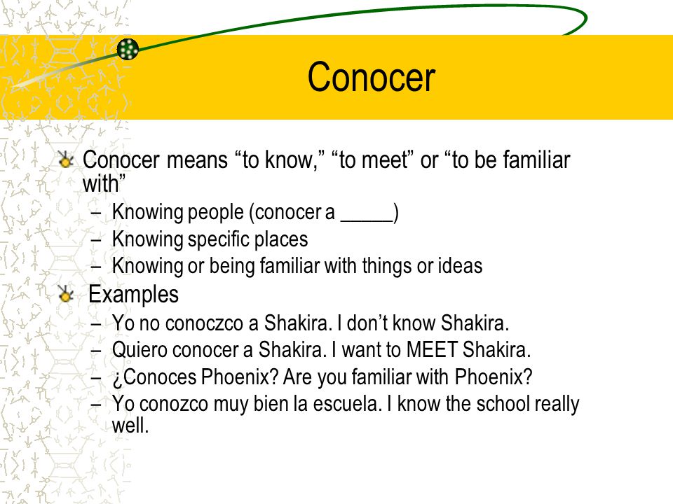 Conocer Conocer means to know, to meet or to be familiar with –Knowing people (conocer a _____) –Knowing specific places –Knowing or being familiar with things or ideas Examples –Yo no conoczco a Shakira.