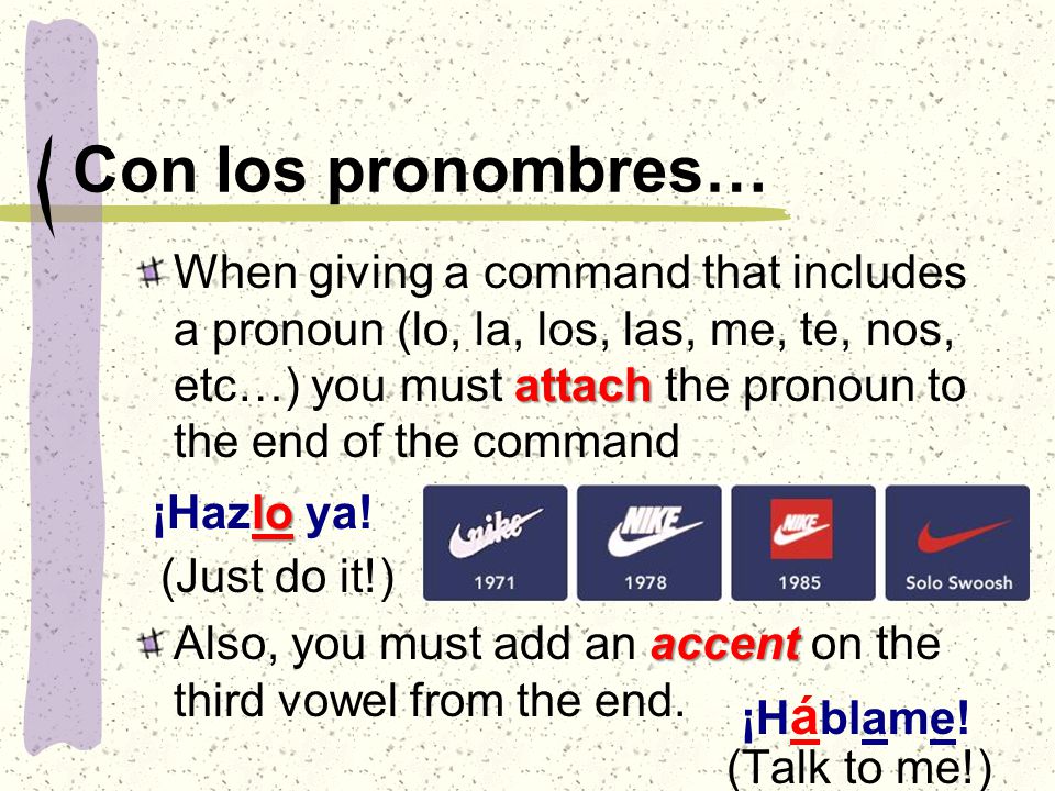 Con los pronombres… attach When giving a command that includes a pronoun (lo, la, los, las, me, te, nos, etc…) you must attach the pronoun to the end of the command (Just do it!) accent Also, you must add an accent on the third vowel from the end.
