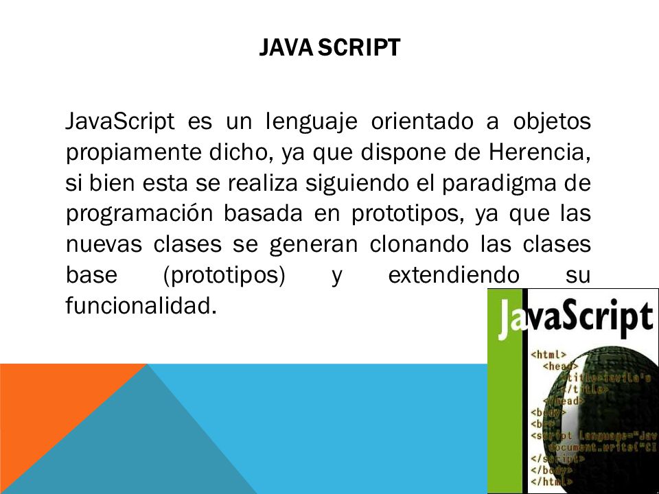 JAVA SCRIPT JavaScript es un lenguaje orientado a objetos propiamente dicho, ya que dispone de Herencia, si bien esta se realiza siguiendo el paradigma de programación basada en prototipos, ya que las nuevas clases se generan clonando las clases base (prototipos) y extendiendo su funcionalidad.