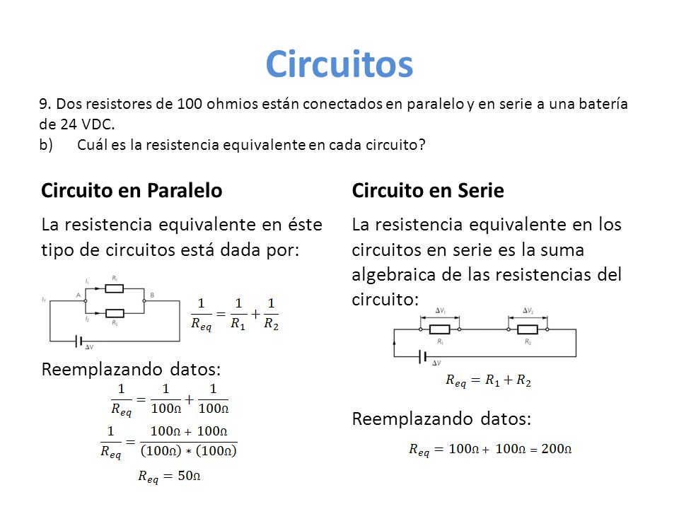 Circuitos Circuito en Paralelo La resistencia equivalente en éste tipo de circuitos está dada por: Reemplazando datos: Circuito en Serie La resistencia equivalente en los circuitos en serie es la suma algebraica de las resistencias del circuito: Reemplazando datos: 9.